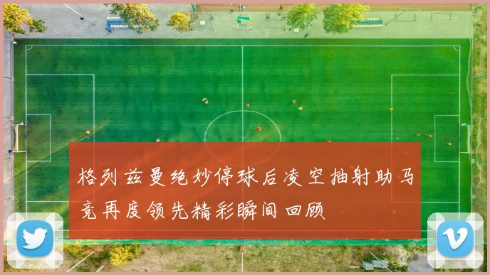 格列兹曼绝妙停球后凌空抽射助马竞再度领先精彩瞬间回顾