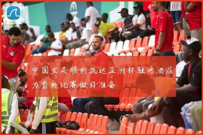 中国女足顺利抵达亚洲杯驻地酒店为首轮比赛做好准备