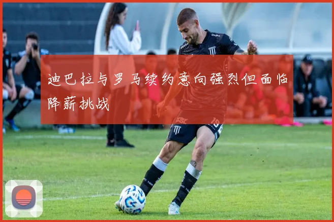 迪巴拉与罗马续约意向强烈但面临降薪挑战