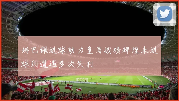 姆巴佩进球助力皇马战绩辉煌未进球则遭遇多次失利