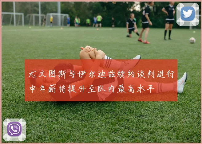 尤文图斯与伊尔迪兹续约谈判进行中年薪将提升至队内最高水平