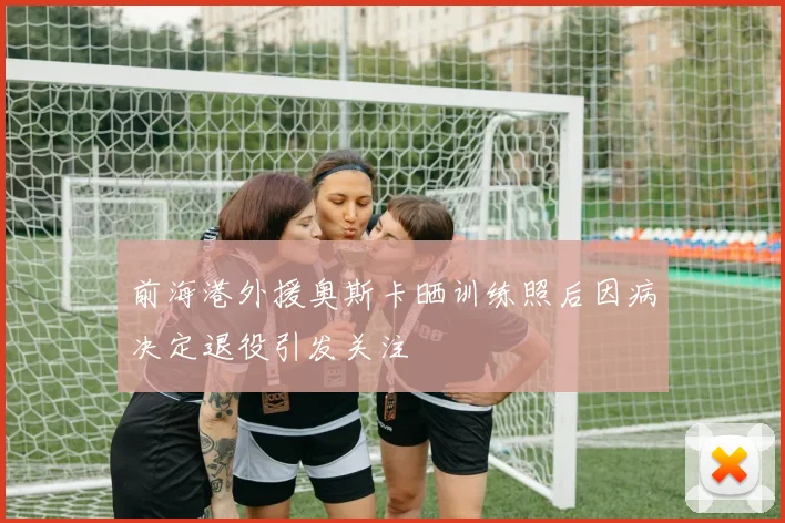 前海港外援奥斯卡晒训练照后因病决定退役引发关注