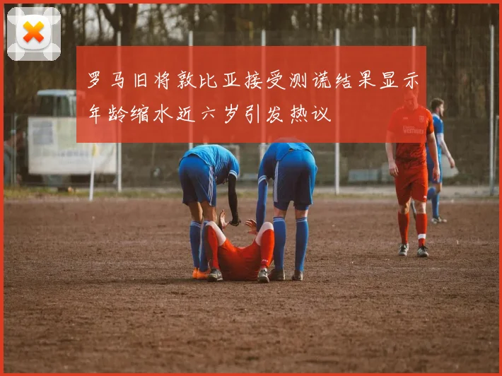 罗马旧将敦比亚接受测谎结果显示年龄缩水近六岁引发热议