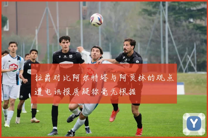 拉爵对比阿尔特塔与阿莫林的观点遭电讯报质疑称毫无根据