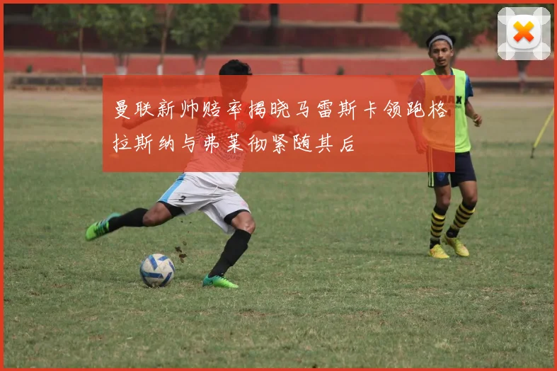 曼联新帅赔率揭晓马雷斯卡领跑格拉斯纳与弗莱彻紧随其后