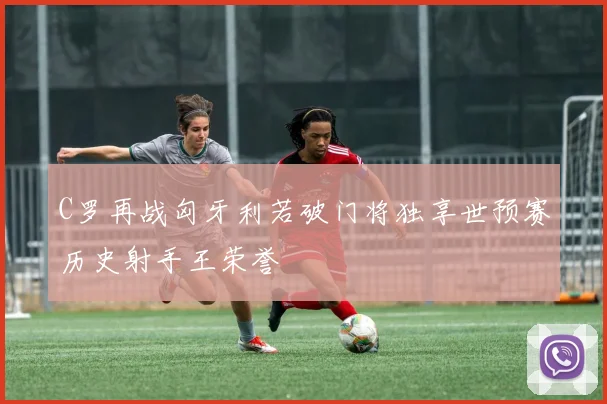 C罗再战匈牙利若破门将独享世预赛历史射手王荣誉