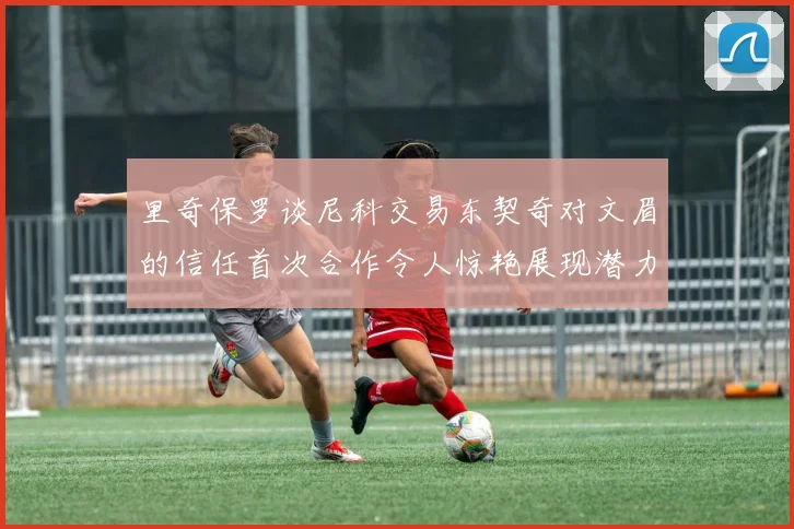 里奇保罗谈尼科交易东契奇对文眉的信任首次合作令人惊艳展现潜力