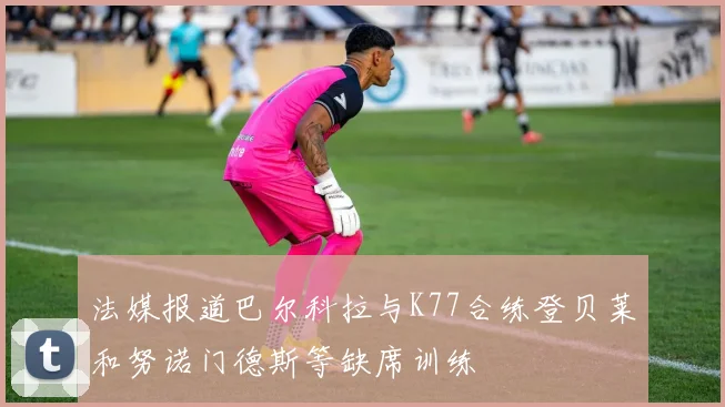 法媒报道巴尔科拉与K77合练登贝莱和努诺门德斯等缺席训练