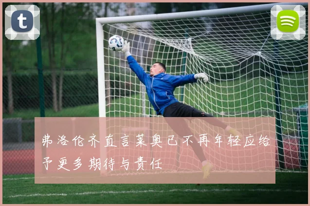 弗洛伦齐直言莱奥已不再年轻应给予更多期待与责任