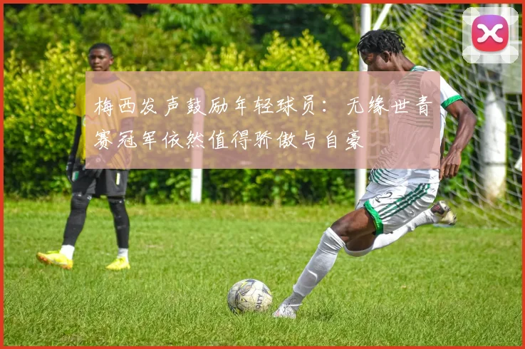 梅西发声鼓励年轻球员：无缘世青赛冠军依然值得骄傲与自豪