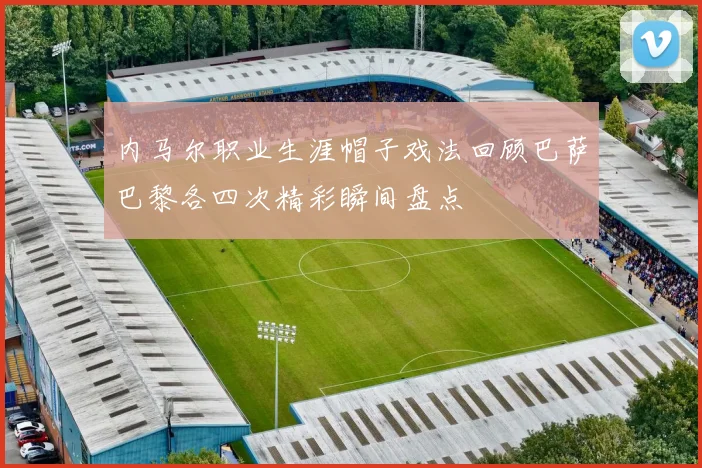 内马尔职业生涯帽子戏法回顾巴萨巴黎各四次精彩瞬间盘点