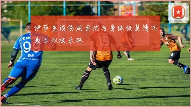 伊萨克谈伤病困扰与身体恢复情况表示积极乐观