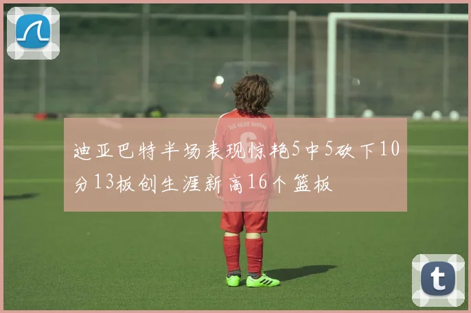 迪亚巴特半场表现惊艳5中5砍下10分13板创生涯新高16个篮板