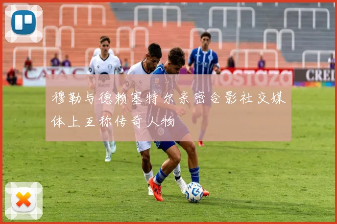 穆勒与德赖塞特尔亲密合影社交媒体上互称传奇人物