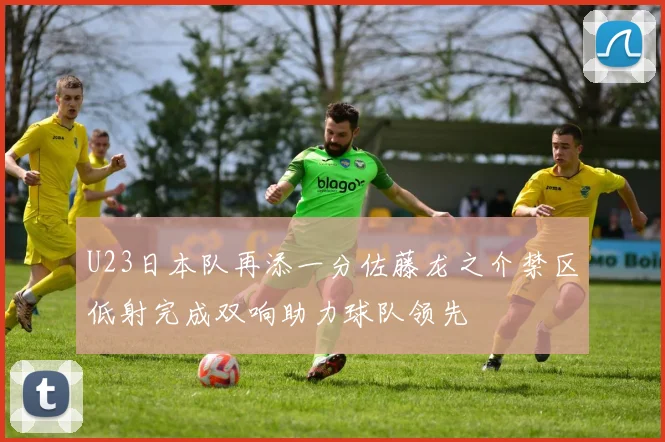 U23日本队再添一分佐藤龙之介禁区低射完成双响助力球队领先