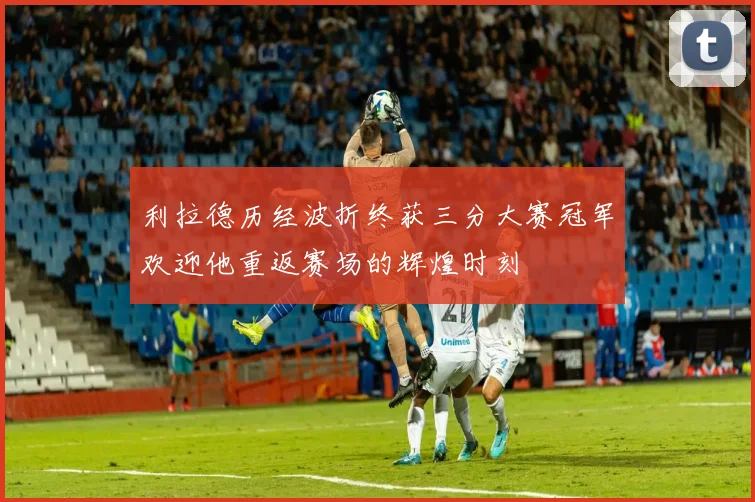 利拉德历经波折终获三分大赛冠军欢迎他重返赛场的辉煌时刻