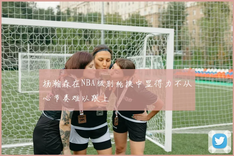 杨瀚森在NBA级别轮换中显得力不从心节奏难以跟上