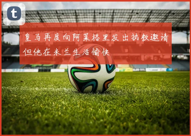 皇马再度向阿莱格里发出执教邀请但他在米兰生活愉快