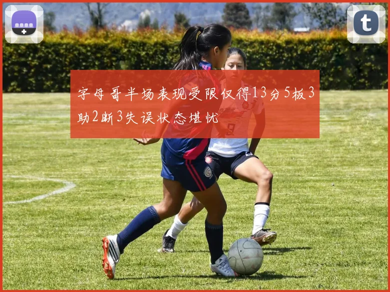 字母哥半场表现受限仅得13分5板3助2断3失误状态堪忧