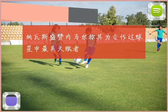 纳瓦斯盛赞内马尔称其为合作过球星中最具天赋者