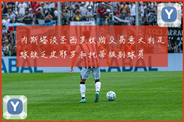 内斯塔谈圣西罗收购交易意大利足球缺乏皮耶罗和托蒂级别球员