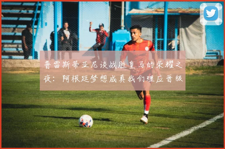 普雷斯蒂亚尼谈战胜皇马的荣耀之夜：阿根廷梦想成真我们理应晋级
