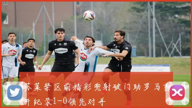 苏莱禁区前精彩兜射破门助罗马首开纪录1-0领先对手