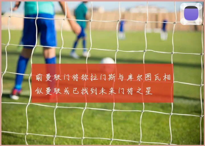 前曼联门将称拉门斯与库尔图瓦相似曼联或已找到未来门将之星
