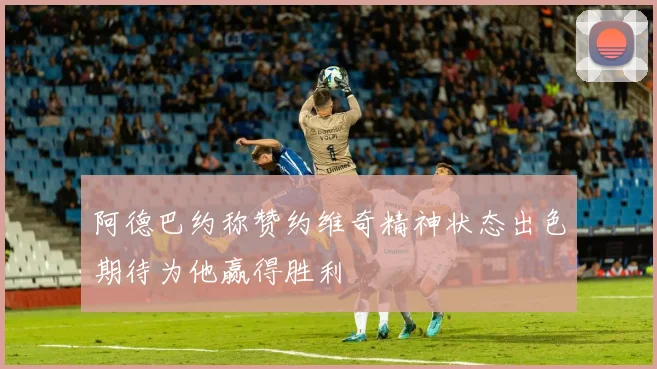 阿德巴约称赞约维奇精神状态出色期待为他赢得胜利