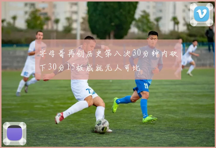 字母哥再创历史第八次30分钟内砍下30分15板成就无人可比