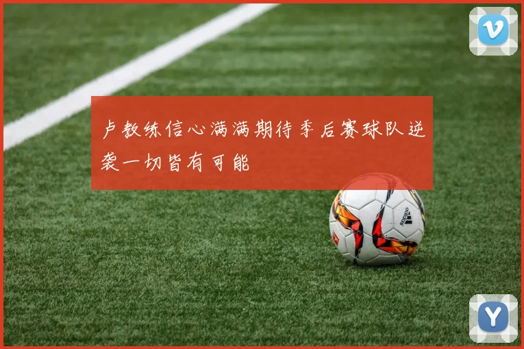 卢教练信心满满期待季后赛球队逆袭一切皆有可能