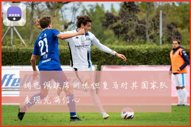 姆巴佩缺席训练但皇马对其国家队表现充满信心