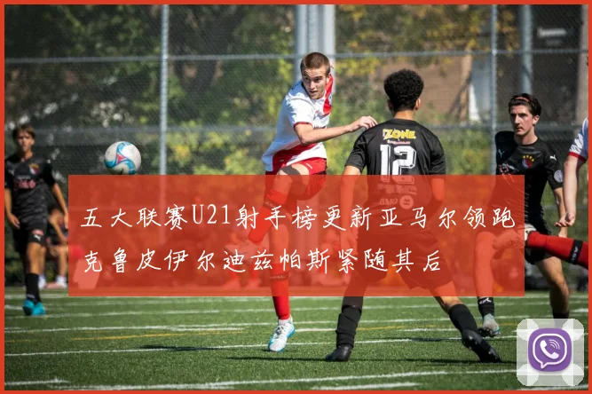 五大联赛U21射手榜更新亚马尔领跑克鲁皮伊尔迪兹帕斯紧随其后