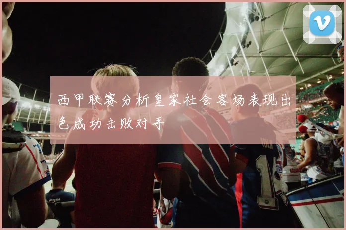 西甲联赛分析皇家社会客场表现出色成功击败对手