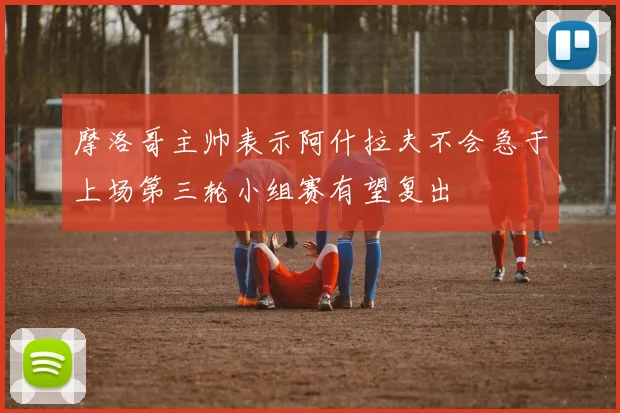 摩洛哥主帅表示阿什拉夫不会急于上场第三轮小组赛有望复出