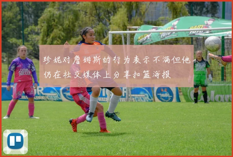 珍妮对詹姆斯的行为表示不满但他仍在社交媒体上分享扣篮海报