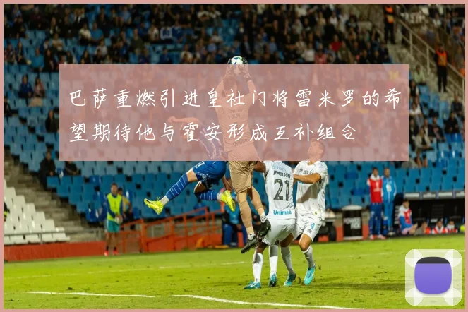 巴萨重燃引进皇社门将雷米罗的希望期待他与霍安形成互补组合