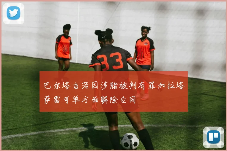 巴尔塔吉若因涉赌被判有罪加拉塔萨雷可单方面解除合同